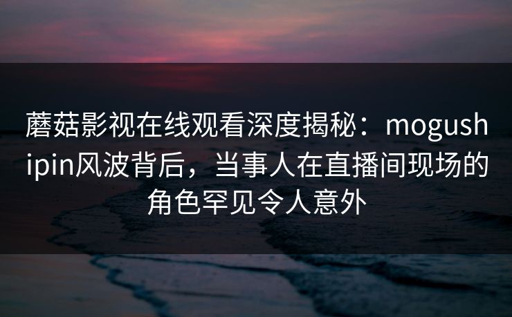 蘑菇影视在线观看深度揭秘：mogushipin风波背后，当事人在直播间现场的角色罕见令人意外