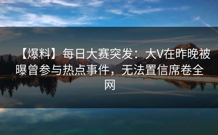 【爆料】每日大赛突发：大V在昨晚被曝曾参与热点事件，无法置信席卷全网