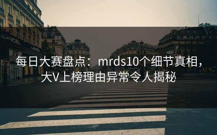 每日大赛盘点：mrds10个细节真相，大V上榜理由异常令人揭秘