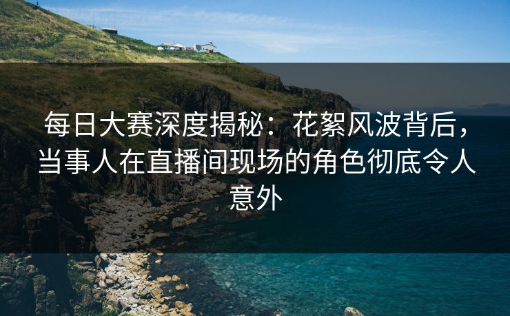 每日大赛深度揭秘：花絮风波背后，当事人在直播间现场的角色彻底令人意外