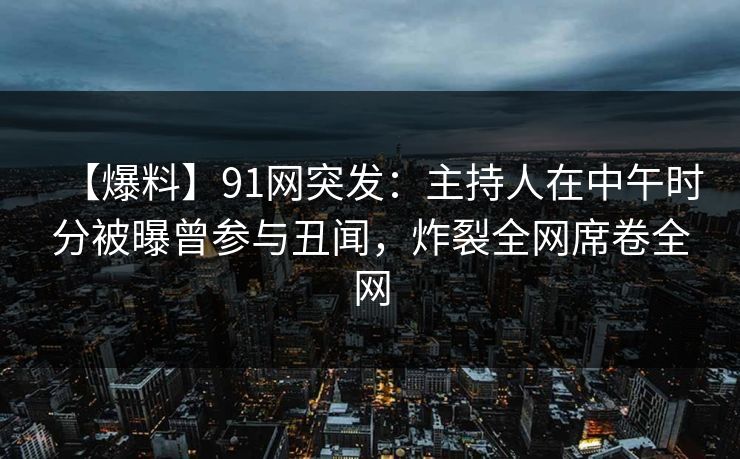 【爆料】91网突发：主持人在中午时分被曝曾参与丑闻，炸裂全网席卷全网