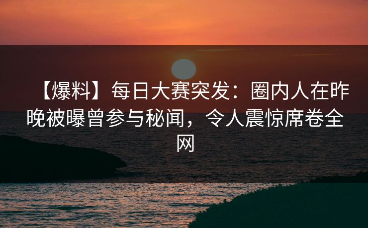 【爆料】每日大赛突发：圈内人在昨晚被曝曾参与秘闻，令人震惊席卷全网