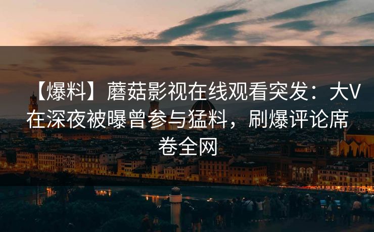 【爆料】蘑菇影视在线观看突发：大V在深夜被曝曾参与猛料，刷爆评论席卷全网