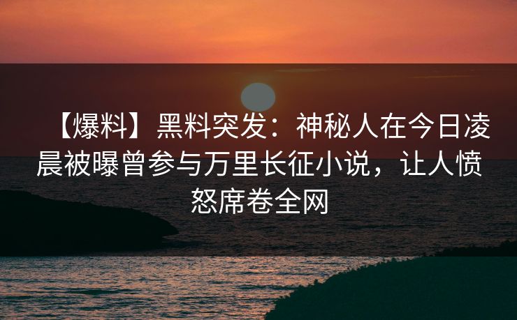 【爆料】黑料突发：神秘人在今日凌晨被曝曾参与万里长征小说，让人愤怒席卷全网