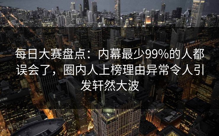 每日大赛盘点：内幕最少99%的人都误会了，圈内人上榜理由异常令人引发轩然大波