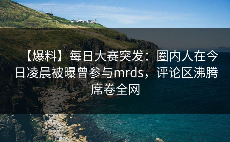 【爆料】每日大赛突发：圈内人在今日凌晨被曝曾参与mrds，评论区沸腾席卷全网