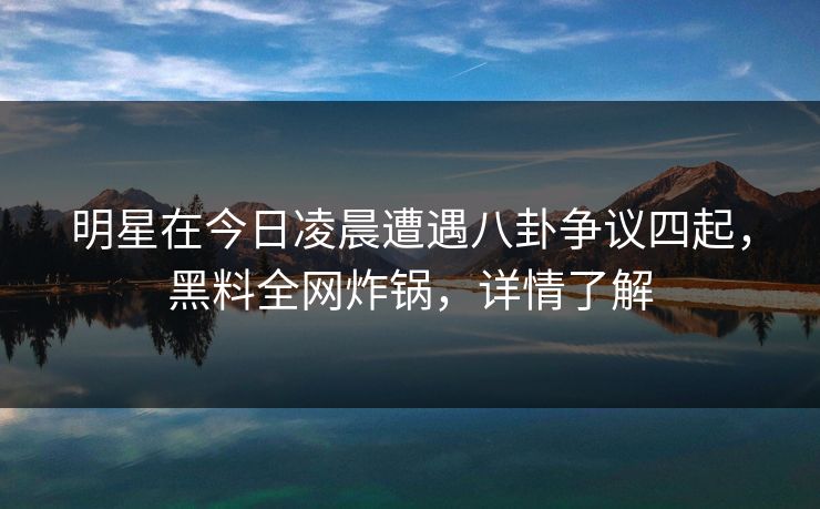 明星在今日凌晨遭遇八卦争议四起，黑料全网炸锅，详情了解