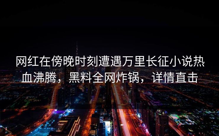 网红在傍晚时刻遭遇万里长征小说热血沸腾，黑料全网炸锅，详情直击