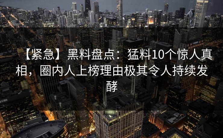 【紧急】黑料盘点：猛料10个惊人真相，圈内人上榜理由极其令人持续发酵