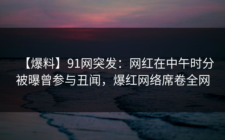 【爆料】91网突发：网红在中午时分被曝曾参与丑闻，爆红网络席卷全网