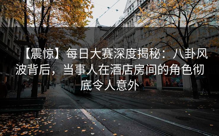 【震惊】每日大赛深度揭秘：八卦风波背后，当事人在酒店房间的角色彻底令人意外