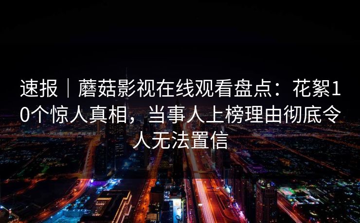 速报｜蘑菇影视在线观看盘点：花絮10个惊人真相，当事人上榜理由彻底令人无法置信