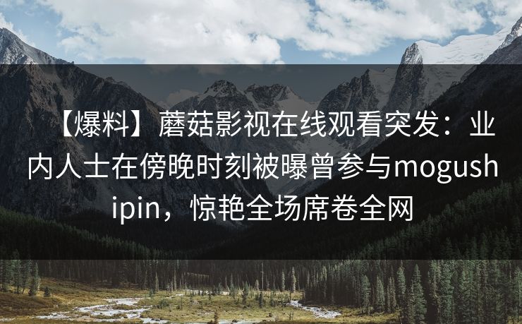 【爆料】蘑菇影视在线观看突发：业内人士在傍晚时刻被曝曾参与mogushipin，惊艳全场席卷全网