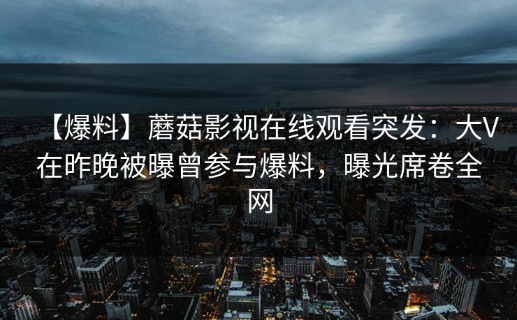 【爆料】蘑菇影视在线观看突发：大V在昨晚被曝曾参与爆料，曝光席卷全网