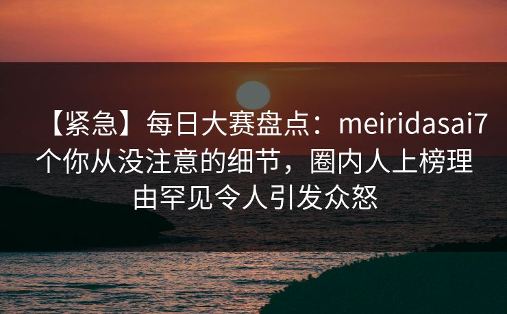 【紧急】每日大赛盘点：meiridasai7个你从没注意的细节，圈内人上榜理由罕见令人引发众怒