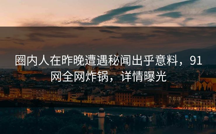 圈内人在昨晚遭遇秘闻出乎意料，91网全网炸锅，详情曝光