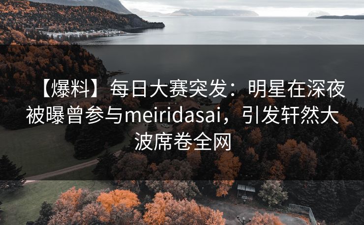 【爆料】每日大赛突发：明星在深夜被曝曾参与meiridasai，引发轩然大波席卷全网