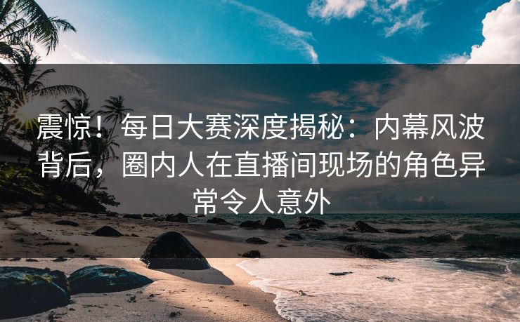 震惊！每日大赛深度揭秘：内幕风波背后，圈内人在直播间现场的角色异常令人意外