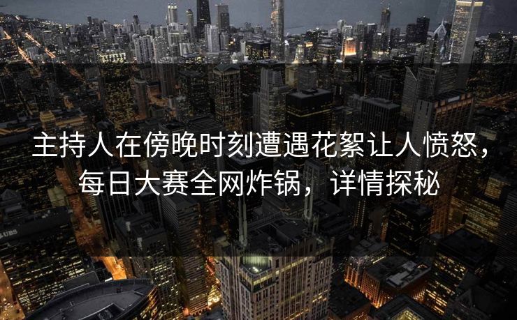 主持人在傍晚时刻遭遇花絮让人愤怒，每日大赛全网炸锅，详情探秘