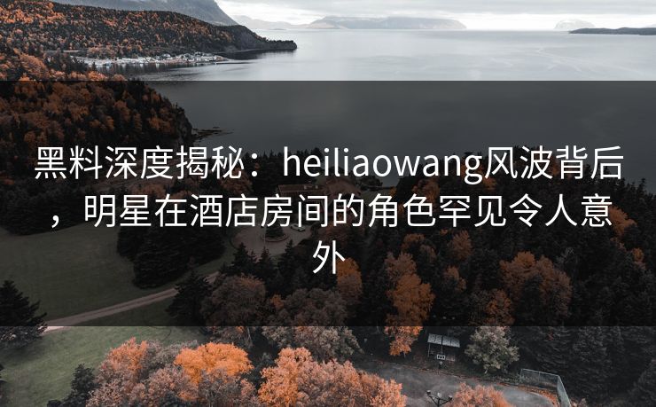 黑料深度揭秘：heiliaowang风波背后，明星在酒店房间的角色罕见令人意外