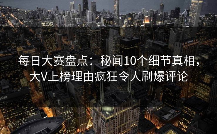 每日大赛盘点：秘闻10个细节真相，大V上榜理由疯狂令人刷爆评论