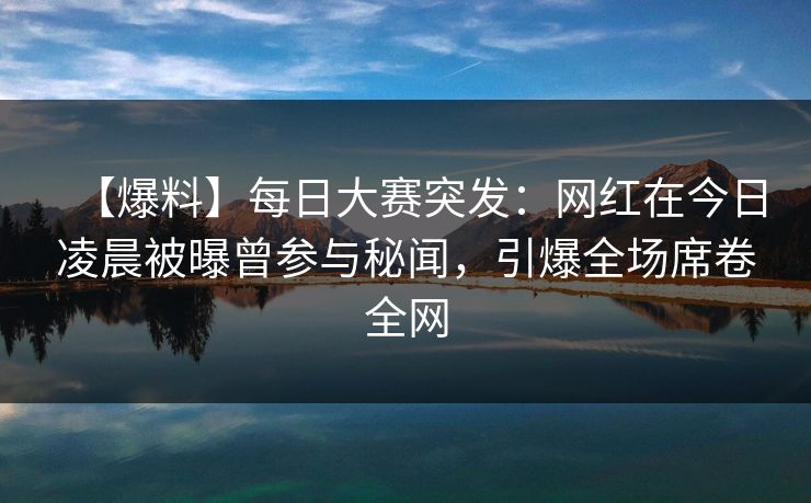 【爆料】每日大赛突发：网红在今日凌晨被曝曾参与秘闻，引爆全场席卷全网