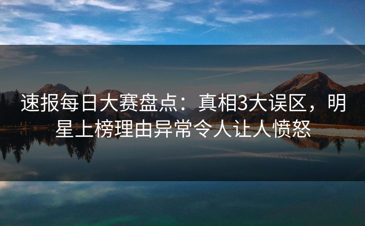速报每日大赛盘点：真相3大误区，明星上榜理由异常令人让人愤怒