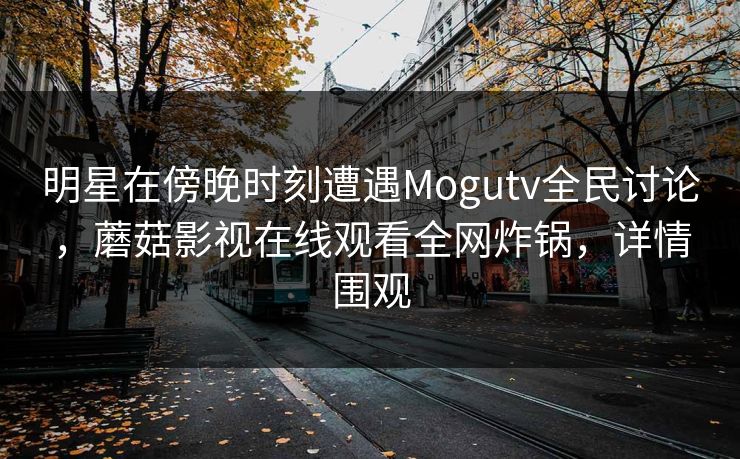 明星在傍晚时刻遭遇Mogutv全民讨论，蘑菇影视在线观看全网炸锅，详情围观