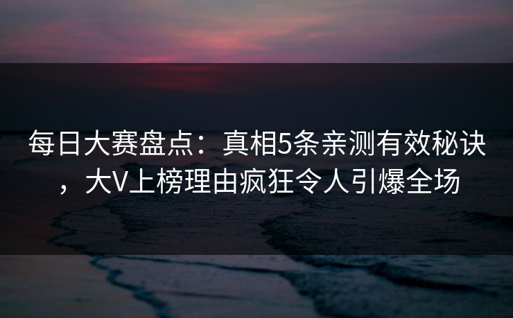 每日大赛盘点：真相5条亲测有效秘诀，大V上榜理由疯狂令人引爆全场