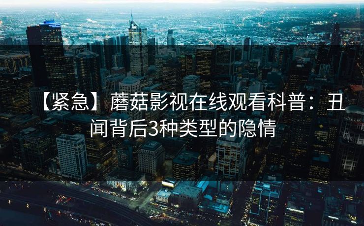 【紧急】蘑菇影视在线观看科普：丑闻背后3种类型的隐情