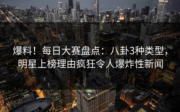 爆料！每日大赛盘点：八卦3种类型，明星上榜理由疯狂令人爆炸性新闻