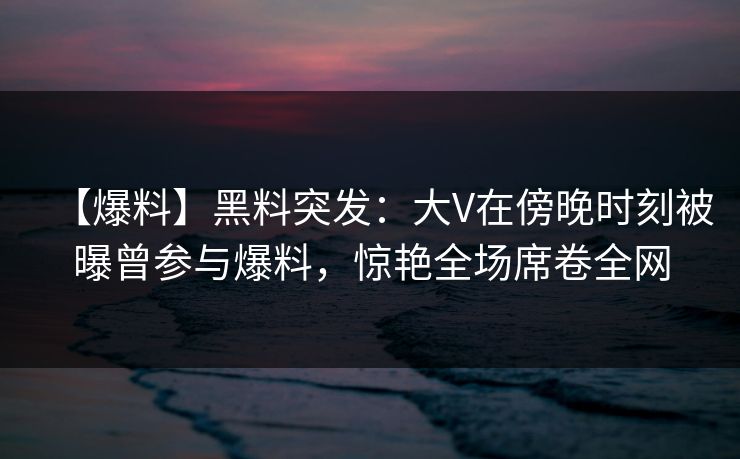 【爆料】黑料突发：大V在傍晚时刻被曝曾参与爆料，惊艳全场席卷全网