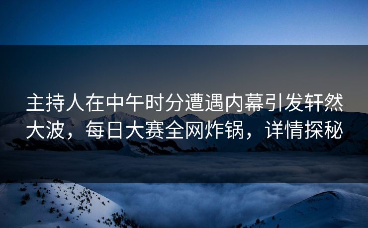 主持人在中午时分遭遇内幕引发轩然大波，每日大赛全网炸锅，详情探秘