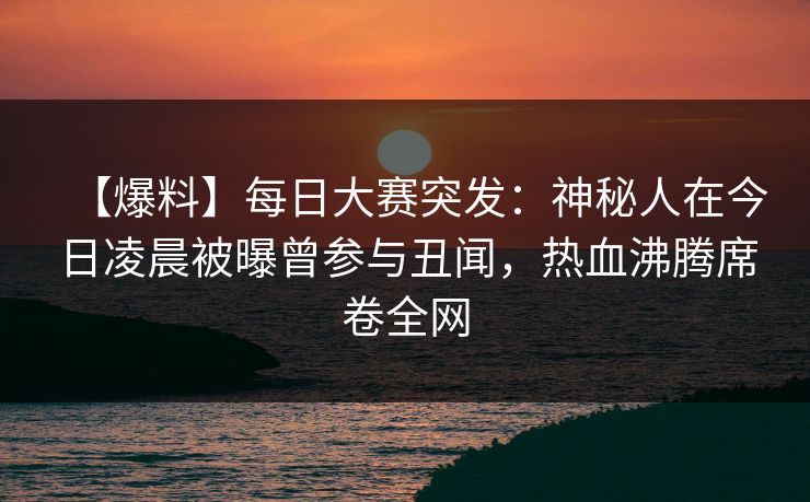 【爆料】每日大赛突发：神秘人在今日凌晨被曝曾参与丑闻，热血沸腾席卷全网