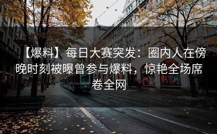 【爆料】每日大赛突发：圈内人在傍晚时刻被曝曾参与爆料，惊艳全场席卷全网