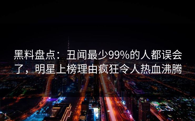 黑料盘点:丑闻最少99%的人都误会了,明星上榜理由疯狂令人热血沸腾 黑料盘点:丑闻最少99%的人都误会了,明星上榜理由疯狂令人热血沸腾