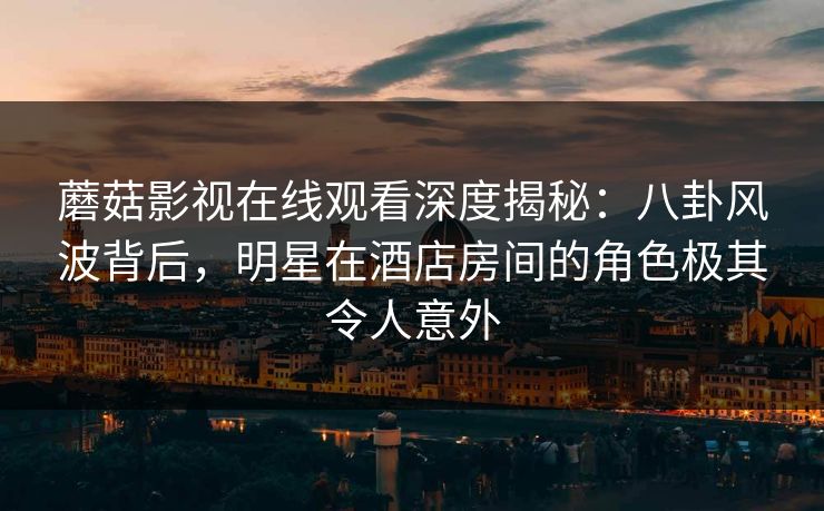 蘑菇影视在线观看深度揭秘：八卦风波背后，明星在酒店房间的角色极其令人意外