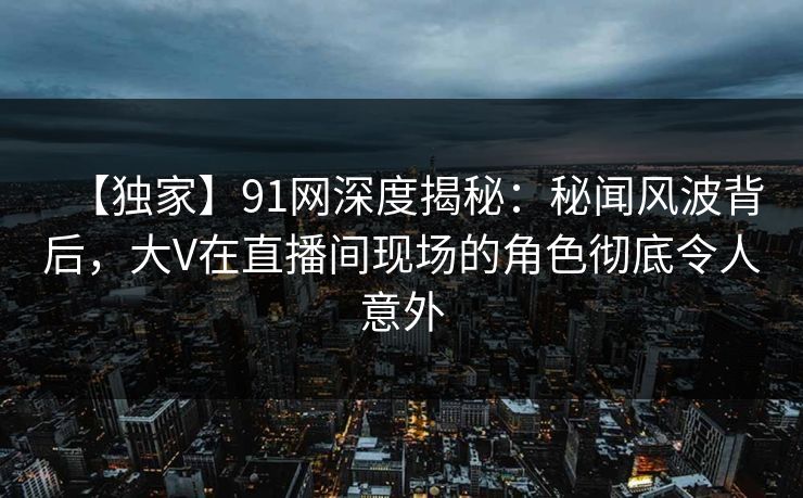 【独家】91网深度揭秘:秘闻风波背后,大V在直播间现场的角色彻底令人意外 【独家】91网深度揭秘:秘闻风波背后,大V在直播间现场的角色彻底令人意外