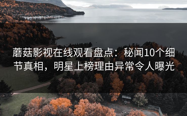 蘑菇影视在线观看盘点:秘闻10个细节真相,明星上榜理由异常令人曝光 蘑菇影视在线观看盘点:秘闻10个细节真相,明星上榜理由异常令人曝光