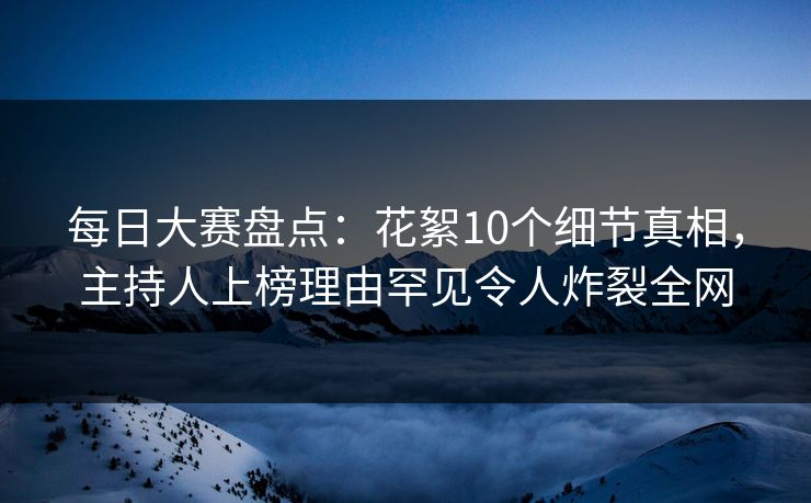 每日大赛盘点：花絮10个细节真相，主持人上榜理由罕见令人炸裂全网