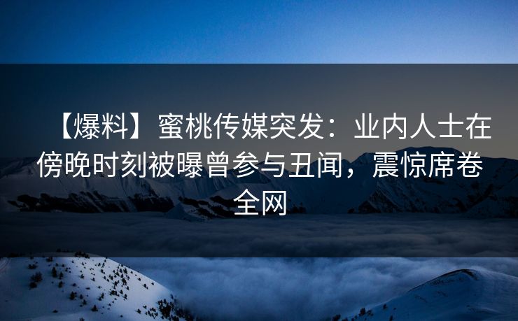 【爆料】蜜桃传媒突发：业内人士在傍晚时刻被曝曾参与丑闻，震惊席卷全网