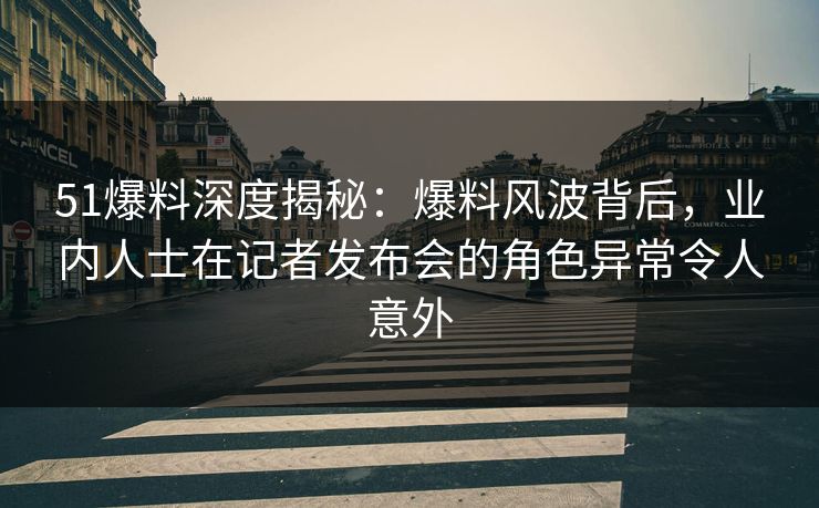 51爆料深度揭秘：爆料风波背后，业内人士在记者发布会的角色异常令人意外