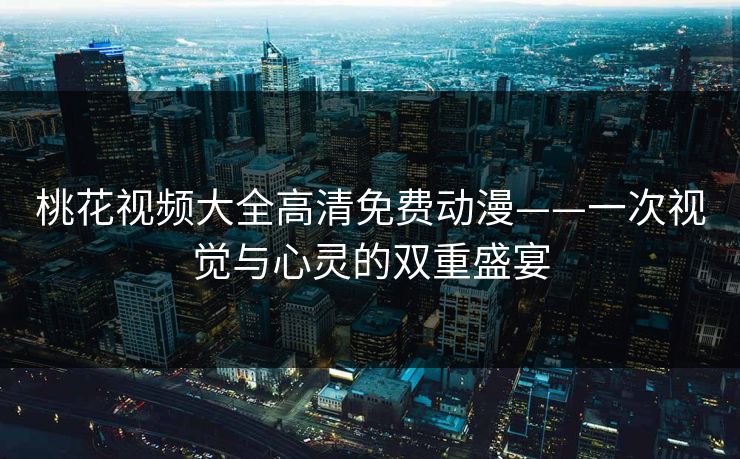 桃花视频大全高清免费动漫——一次视觉与心灵的双重盛宴
