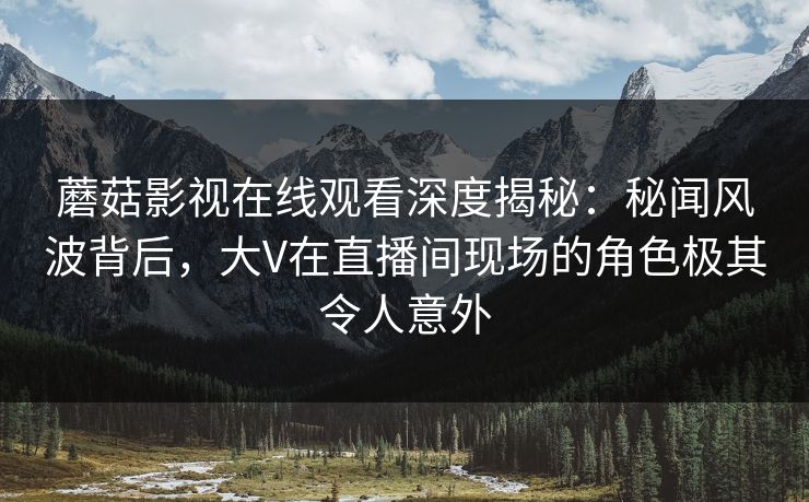 蘑菇影视在线观看深度揭秘：秘闻风波背后，大V在直播间现场的角色极其令人意外