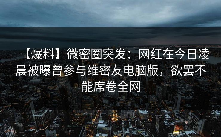 【爆料】微密圈突发：网红在今日凌晨被曝曾参与维密友电脑版，欲罢不能席卷全网