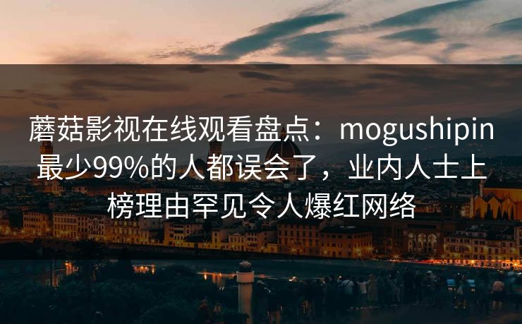 蘑菇影视在线观看盘点：mogushipin最少99%的人都误会了，业内人士上榜理由罕见令人爆红网络