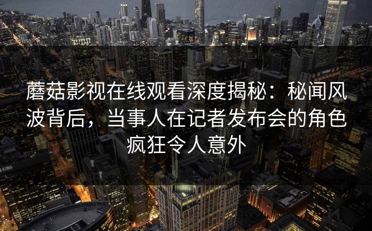 蘑菇影视在线观看深度揭秘:秘闻风波背后,当事人在记者发布会的角色疯狂令人意外 蘑菇影视在线观看深度揭秘:秘闻风波背后,当事人在记者发布会的角色疯狂令人意外