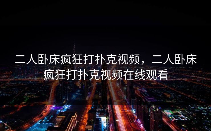 二人卧床疯狂打扑克视频,二人卧床疯狂打扑克视频在线观看 二人卧床疯狂打扑克视频,二人卧床疯狂打扑克视频在线观看