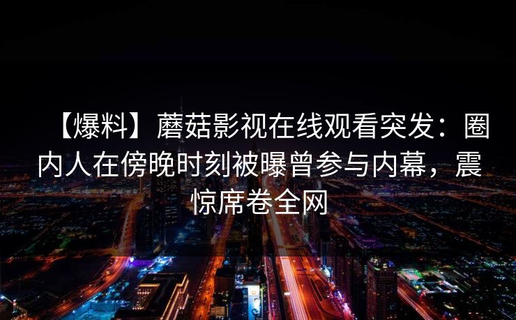 【爆料】蘑菇影视在线观看突发:圈内人在傍晚时刻被曝曾参与内幕,震惊席卷全网 【爆料】蘑菇影视在线观看突发:圈内人在傍晚时刻被曝曾参与内幕,震惊席卷全网