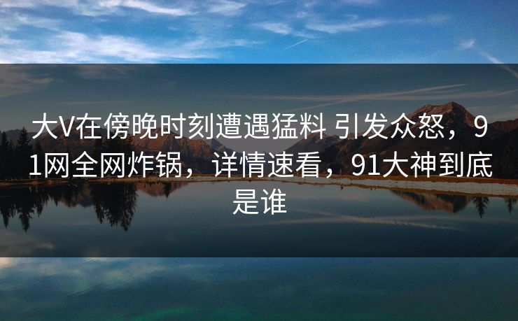 大V在傍晚时刻遭遇猛料 引发众怒，91网全网炸锅，详情速看，91大神到底是谁